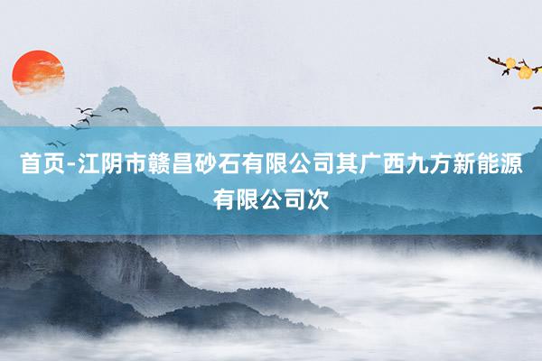 首页-江阴市赣昌砂石有限公司其广西九方新能源有限公司次